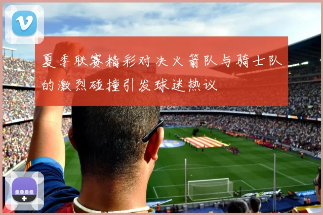 夏季联赛精彩对决火箭队与骑士队的激烈碰撞引发球迷热议