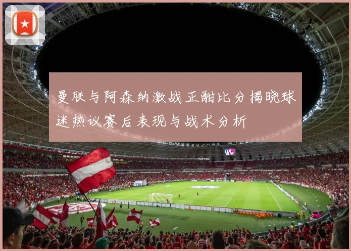 曼联与阿森纳激战正酣比分揭晓球迷热议赛后表现与战术分析