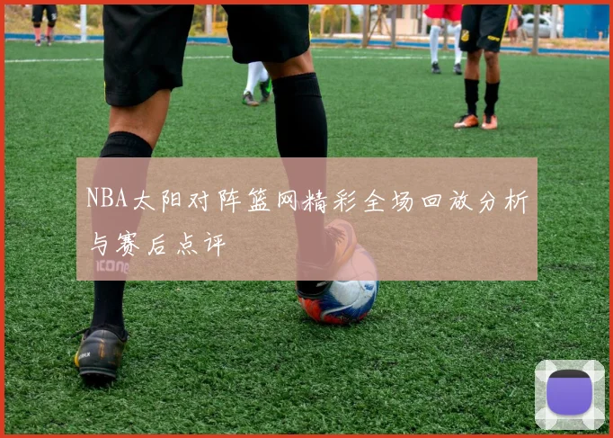 NBA太阳对阵篮网精彩全场回放分析与赛后点评