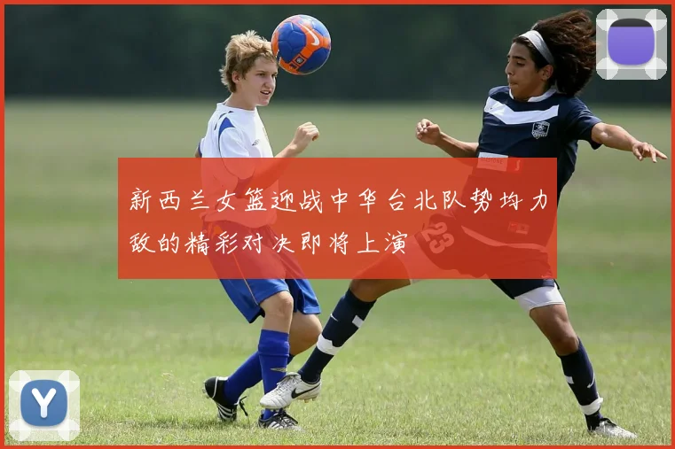 新西兰女篮迎战中华台北队势均力敌的精彩对决即将上演