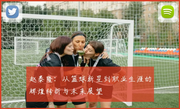 赵泰隆：从篮球新星到职业生涯的辉煌转折与未来展望